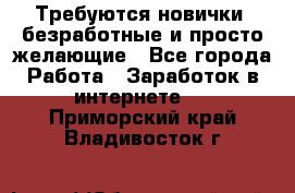 Требуются новички, безработные и просто желающие - Все города Работа » Заработок в интернете   . Приморский край,Владивосток г.